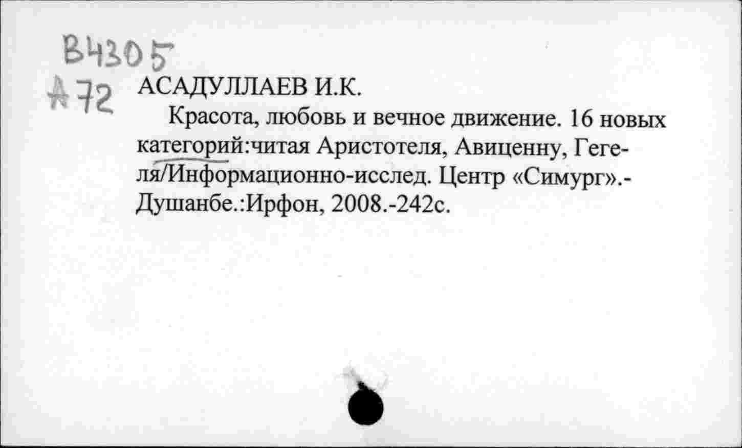 ﻿В.ЦЗ.О?
Пп АСАДУЛЛАЕВ И.К.
Красота, любовь и вечное движение. 16 новых категорий:читая Аристотеля, Авиценну, Геге-ля/Информационно-исслед. Центр «Симург»,-Душанбе.:Ирфон, 2008.-242с.